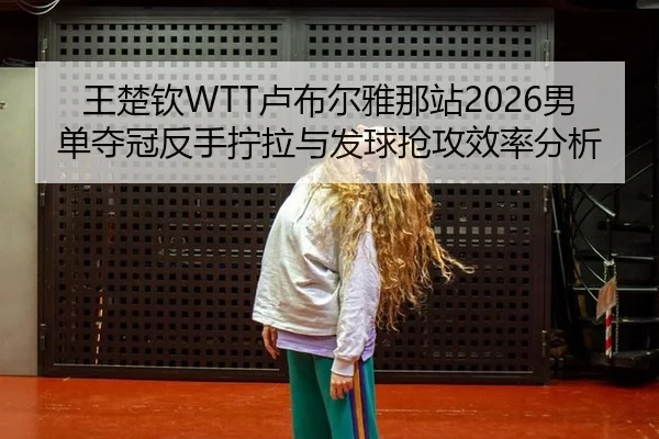 王楚钦WTT卢布尔雅那站2026男单夺冠反手拧拉与发球抢攻效率分析