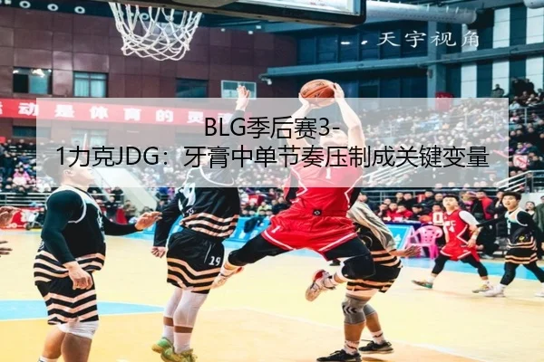 BLG季后赛3-1力克JDG：牙膏中单节奏压制成关键变量